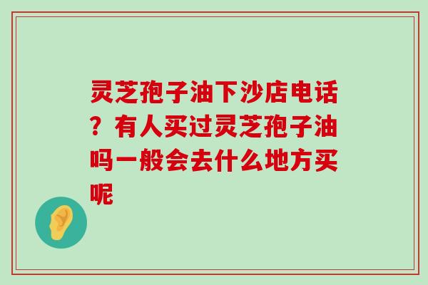 灵芝孢子油下沙店电话？有人买过灵芝孢子油吗一般会去什么地方买呢