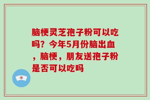 脑梗灵芝孢子粉可以吃吗？今年5月份脑出，脑梗，朋友送孢子粉是否可以吃吗