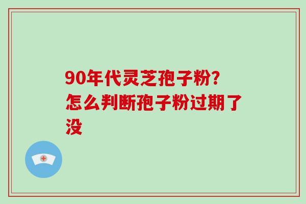 90年代灵芝孢子粉？怎么判断孢子粉过期了没