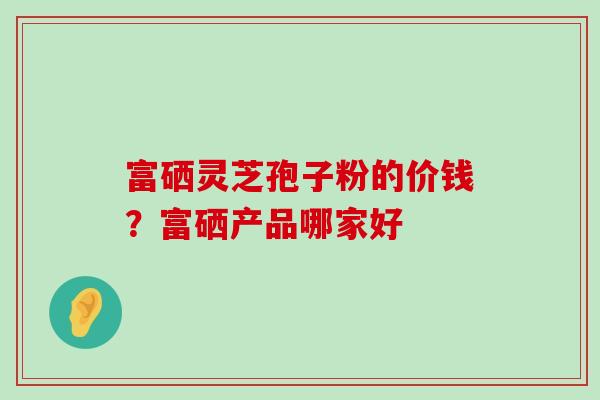 富硒灵芝孢子粉的价钱？富硒产品哪家好