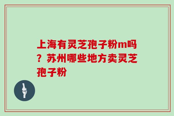 上海有灵芝孢子粉m吗？苏州哪些地方卖灵芝孢子粉