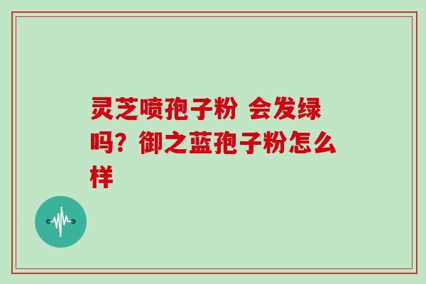 灵芝喷孢子粉 会发绿吗？御之蓝孢子粉怎么样