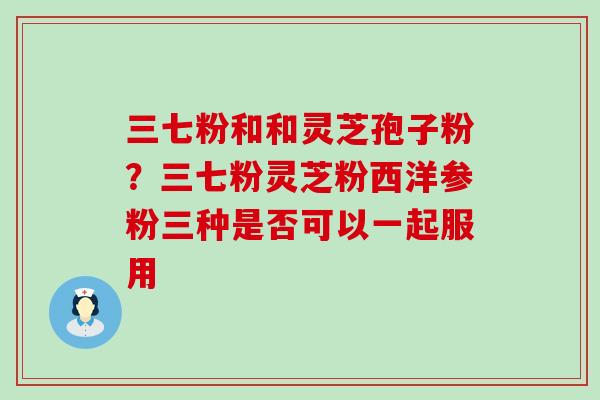 三七粉和和灵芝孢子粉？三七粉灵芝粉西洋参粉三种是否可以一起服用