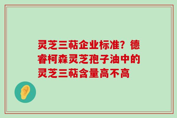 灵芝三萜企业标准？德睿柯森灵芝孢子油中的灵芝三萜含量高不高