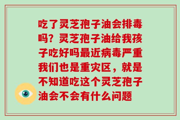 吃了灵芝孢子油会吗？灵芝孢子油给我孩子吃好吗近严重我们也是重灾区，就是不知道吃这个灵芝孢子油会不会有什么问题