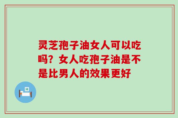 灵芝孢子油女人可以吃吗？女人吃孢子油是不是比男人的效果更好