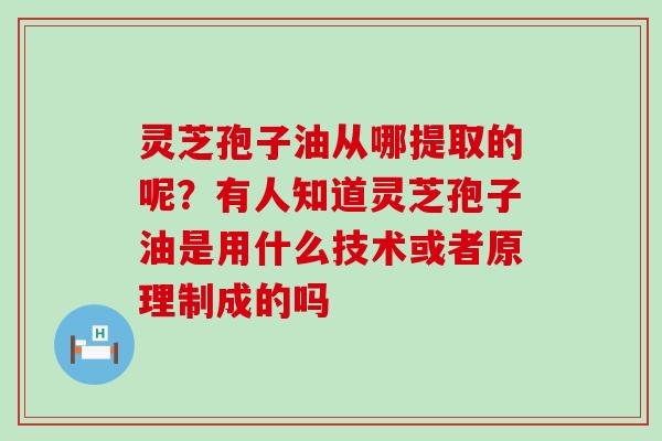 灵芝孢子油从哪提取的呢？有人知道灵芝孢子油是用什么技术或者原理制成的吗