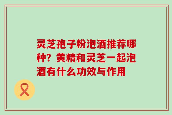 灵芝孢子粉泡酒推荐哪种？黄精和灵芝一起泡酒有什么功效与作用