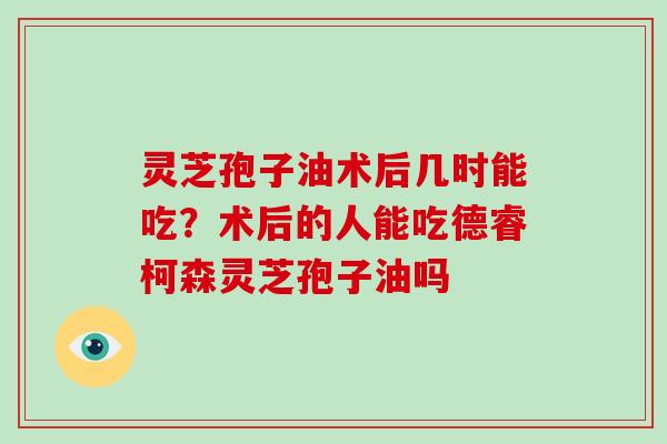 灵芝孢子油术后几时能吃？术后的人能吃德睿柯森灵芝孢子油吗