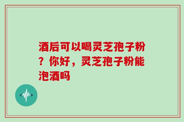 酒后可以喝灵芝孢子粉？你好，灵芝孢子粉能泡酒吗