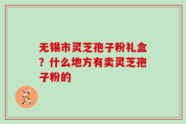 无锡市灵芝孢子粉礼盒？什么地方有卖灵芝孢子粉的