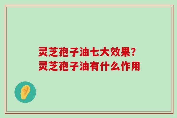 灵芝孢子油七大效果？灵芝孢子油有什么作用