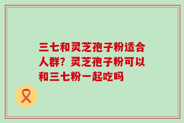 三七和灵芝孢子粉适合人群？灵芝孢子粉可以和三七粉一起吃吗