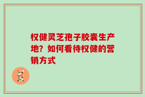 权健灵芝孢子胶囊生产地？如何看待权健的营销方式