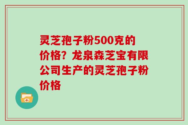 灵芝孢子粉500克的价格？龙泉森芝宝有限公司生产的灵芝孢子粉价格