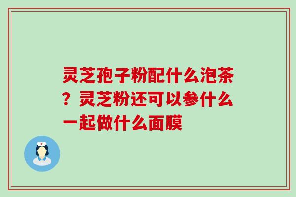 灵芝孢子粉配什么泡茶？灵芝粉还可以参什么一起做什么面膜