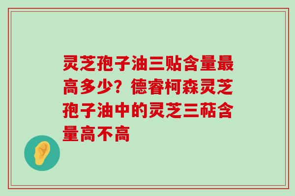 灵芝孢子油三贴含量高多少？德睿柯森灵芝孢子油中的灵芝三萜含量高不高