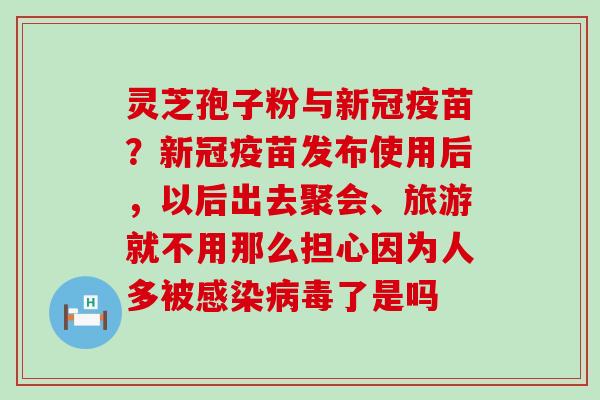 灵芝孢子粉与新冠疫苗？新冠疫苗发布使用后，以后出去聚会、旅游就不用那么担心因为人多被了是吗