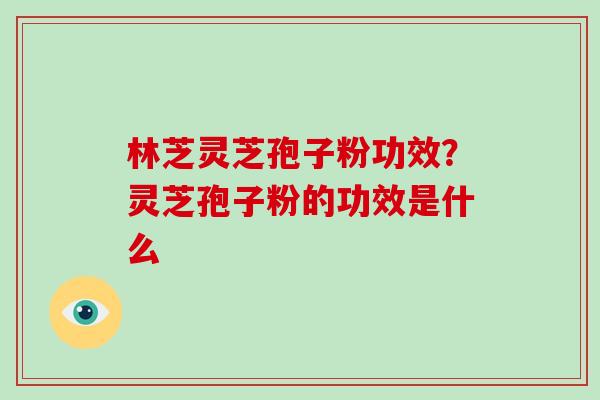 林芝灵芝孢子粉功效？灵芝孢子粉的功效是什么