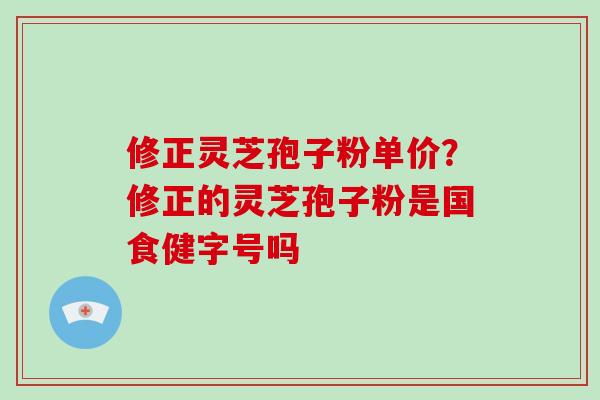 修正灵芝孢子粉单价？修正的灵芝孢子粉是国食健字号吗