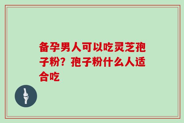 备孕男人可以吃灵芝孢子粉？孢子粉什么人适合吃