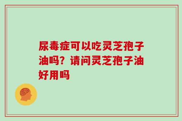 尿毒症可以吃灵芝孢子油吗？请问灵芝孢子油好用吗