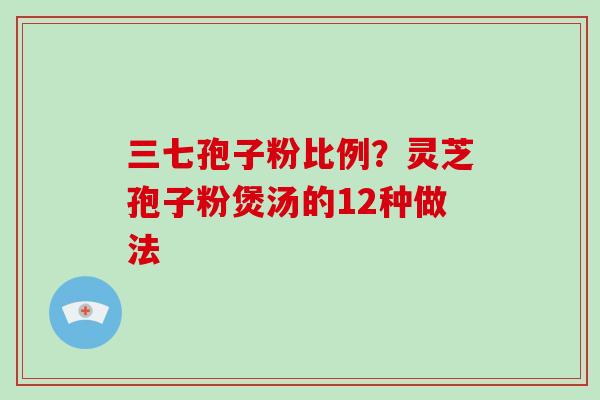 三七孢子粉比例？灵芝孢子粉煲汤的12种做法