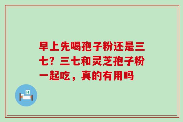 早上先喝孢子粉还是三七？三七和灵芝孢子粉一起吃，真的有用吗