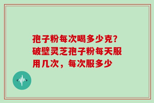 孢子粉每次喝多少克？破壁灵芝孢子粉每天服用几次，每次服多少