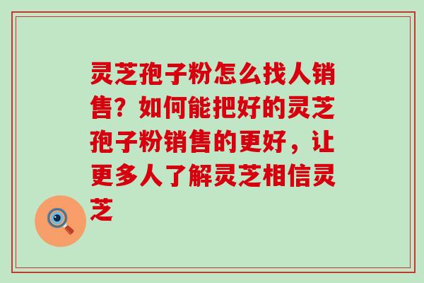 灵芝孢子粉怎么找人销售？如何能把好的灵芝孢子粉销售的更好，让更多人了解灵芝相信灵芝