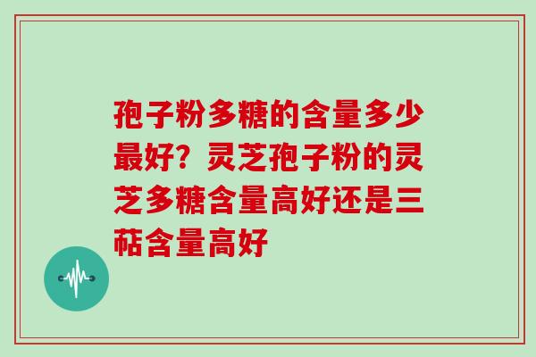 孢子粉多糖的含量多少好？灵芝孢子粉的灵芝多糖含量高好还是三萜含量高好