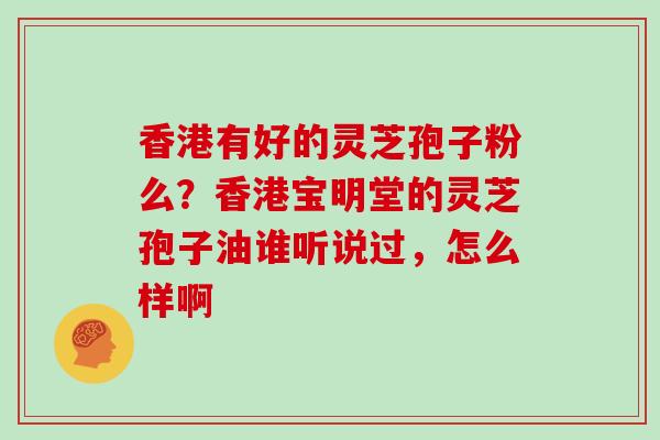 香港有好的灵芝孢子粉么？香港宝明堂的灵芝孢子油谁听说过，怎么样啊