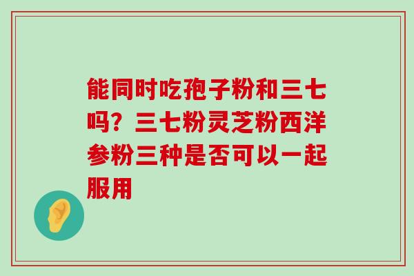 能同时吃孢子粉和三七吗？三七粉灵芝粉西洋参粉三种是否可以一起服用