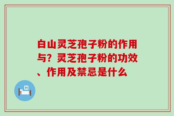 白山灵芝孢子粉的作用与？灵芝孢子粉的功效、作用及禁忌是什么