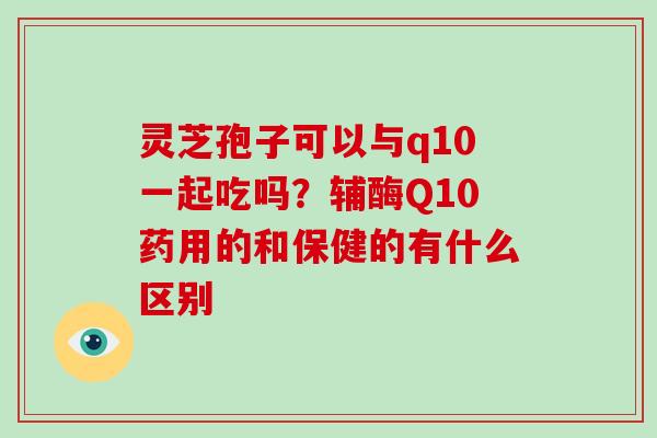 灵芝孢子可以与q10一起吃吗？辅酶Q10药用的和保健的有什么区别