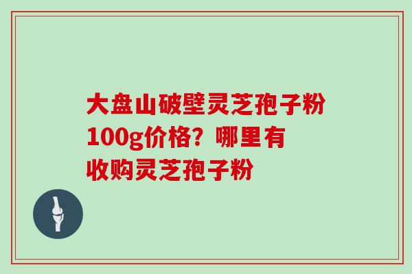 大盘山破壁灵芝孢子粉100g价格？哪里有收购灵芝孢子粉