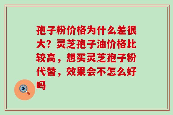 孢子粉价格为什么差很大？灵芝孢子油价格比较高，想买灵芝孢子粉代替，效果会不怎么好吗