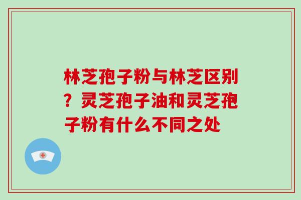 林芝孢子粉与林芝区别？灵芝孢子油和灵芝孢子粉有什么不同之处