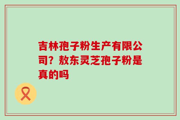 吉林孢子粉生产有限公司？敖东灵芝孢子粉是真的吗