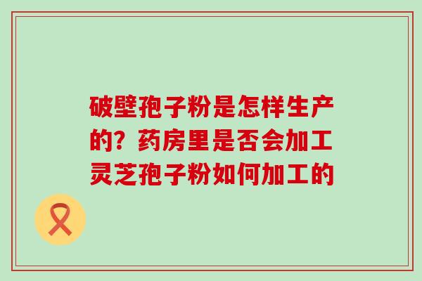 破壁孢子粉是怎样生产的？药房里是否会加工灵芝孢子粉如何加工的