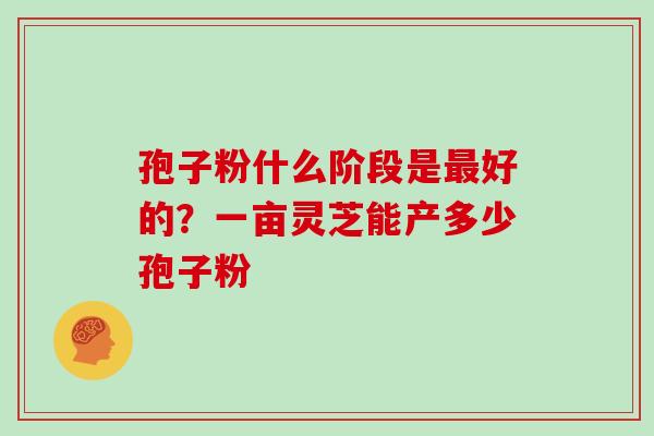 孢子粉什么阶段是好的？一亩灵芝能产多少孢子粉