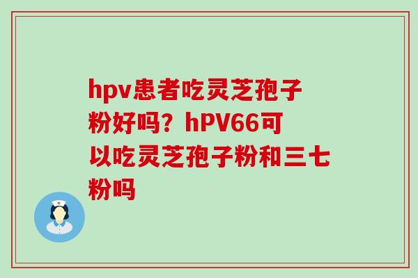 hpv患者吃灵芝孢子粉好吗？hPV66可以吃灵芝孢子粉和三七粉吗