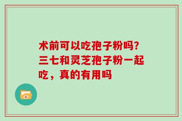 术前可以吃孢子粉吗？三七和灵芝孢子粉一起吃，真的有用吗