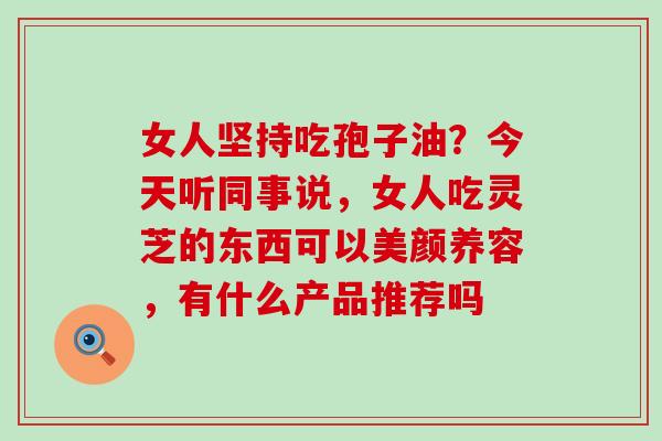 女人坚持吃孢子油？今天听同事说，女人吃灵芝的东西可以美颜养容，有什么产品推荐吗