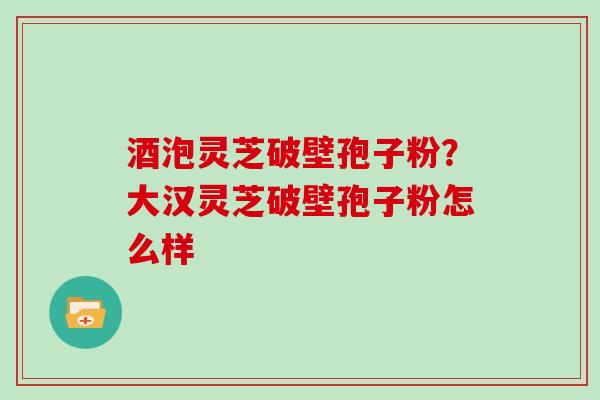 酒泡灵芝破壁孢子粉？大汉灵芝破壁孢子粉怎么样