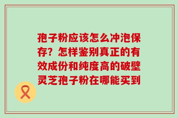 孢子粉应该怎么冲泡保存？怎样鉴别真正的有效成份和纯度高的破壁灵芝孢子粉在哪能买到