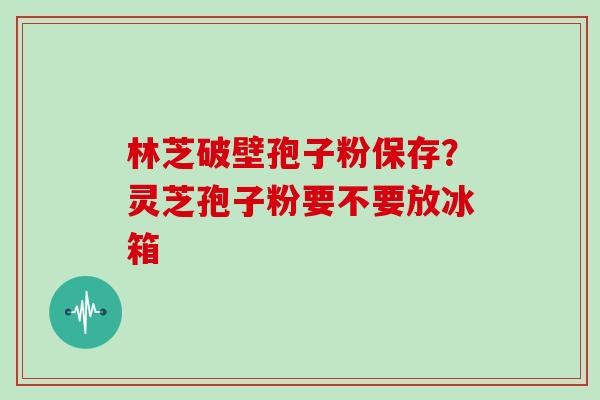 林芝破壁孢子粉保存？灵芝孢子粉要不要放冰箱