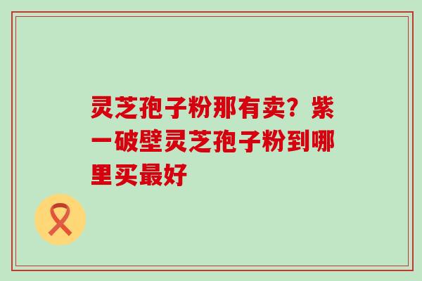 灵芝孢子粉那有卖？紫一破壁灵芝孢子粉到哪里买好