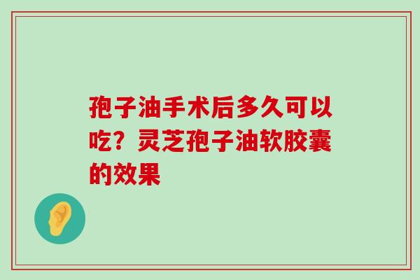 孢子油手术后多久可以吃？灵芝孢子油软胶囊的效果