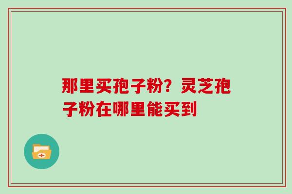 那里买孢子粉？灵芝孢子粉在哪里能买到